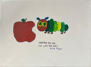 A painting of the Very Hungry Caterpillar, an apple with a bite taken out of it, with the words 'Apples for all, not just the rich' painted on the lower half of the canvas.